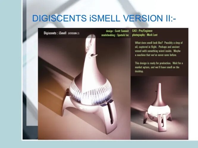 DigiScents iSmell одна из тех идей, которым лучше было бы оставаться в научной фантастике. Объявленный в 2001 году iSmell содержал в себе 128 ароматов, определённые смеси которых должны были придать запах любому сайту в интернете. Хотя это открывало любопытные возможности, некоторые порталы всё же не предназначены для обоняния. Дальше прототипа проект не пошёл.